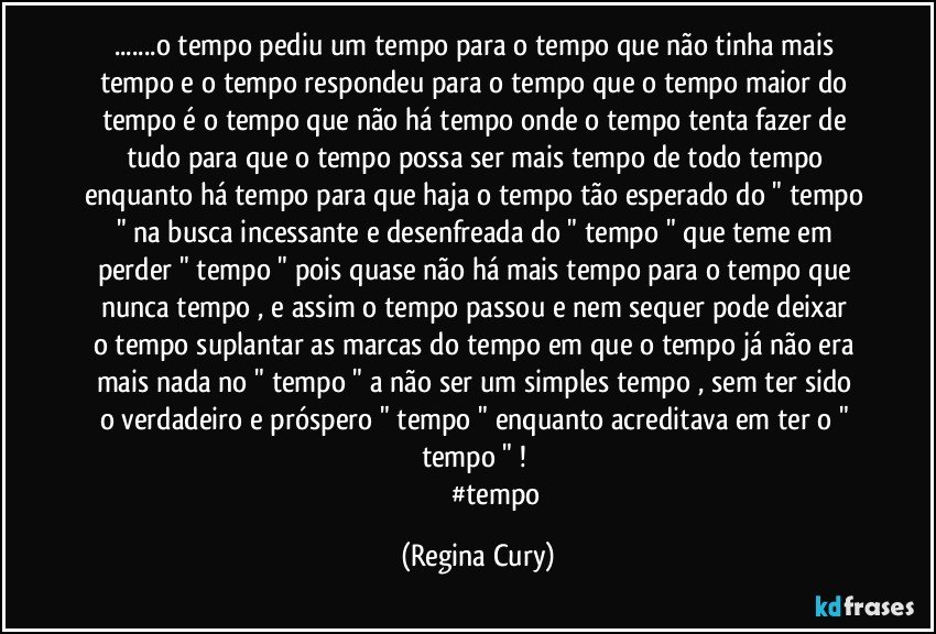 ...o tempo pediu um tempo para o tempo que não tinha mais tempo e o tempo respondeu para o tempo que o tempo maior do tempo é o tempo que não há tempo onde o tempo tenta  fazer de tudo para  que o tempo  possa ser   mais tempo de todo tempo enquanto há tempo para que haja o tempo tão esperado do " tempo " na busca incessante  e desenfreada  do " tempo " que teme em perder " tempo " pois  quase  não há  mais tempo para o tempo que nunca tempo , e assim o tempo passou  e nem sequer pode  deixar  o tempo  suplantar  as marcas do tempo em que o tempo já não era mais nada no " tempo " a não ser um simples tempo  , sem ter sido  o verdadeiro e próspero " tempo "  enquanto acreditava em ter o " tempo " ! 
                        #tempo (Regina Cury)