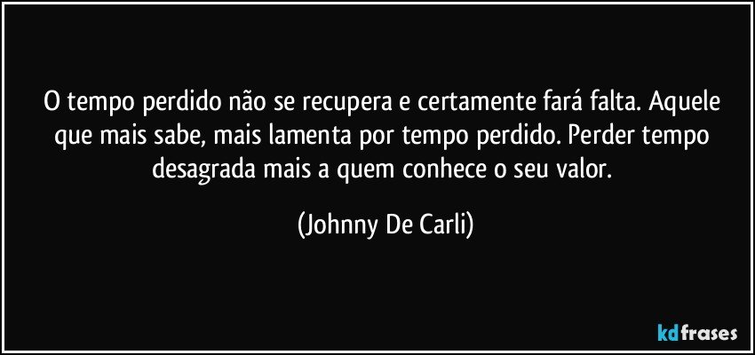 O tempo perdido não se recupera e certamente fará falta. Aquele que mais sabe, mais lamenta por tempo perdido. Perder tempo desagrada mais a quem conhece o seu valor. (Johnny De Carli)