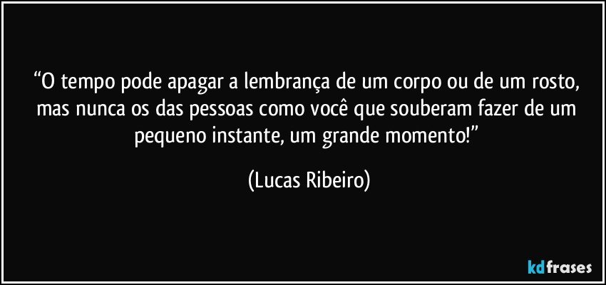 “O tempo pode apagar a lembrança de um corpo ou de um rosto, mas nunca os das pessoas como você que souberam fazer de um pequeno instante, um grande momento!” (Lucas Ribeiro)
