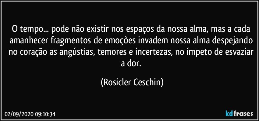 O tempo... pode não existir nos espaços da nossa alma,  mas a cada amanhecer fragmentos de emoções invadem  nossa alma despejando no coração as angústias,  temores e incertezas, no ímpeto de esvaziar a dor. (Rosicler Ceschin)