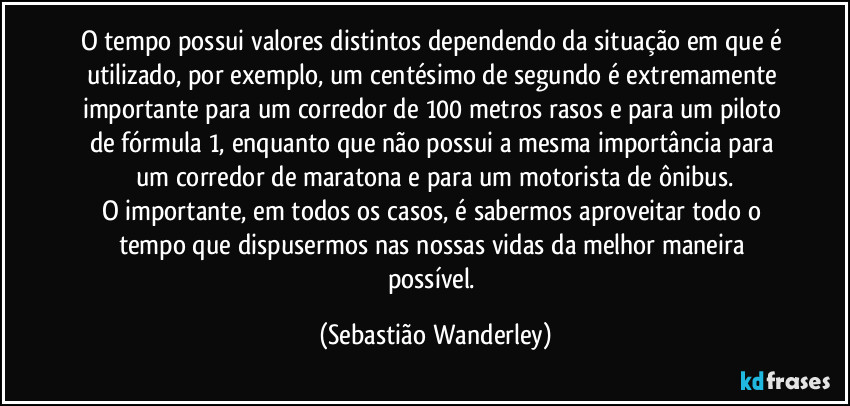 O tempo possui valores distintos dependendo da situação em que é utilizado, por exemplo, um centésimo de segundo é extremamente importante para um corredor de 100 metros rasos e para um piloto de fórmula 1, enquanto que não possui a mesma importância para um corredor de maratona e para um motorista de ônibus.
O importante, em todos os casos, é sabermos aproveitar todo o tempo que dispusermos nas nossas vidas da melhor maneira possível. (Sebastião Wanderley)