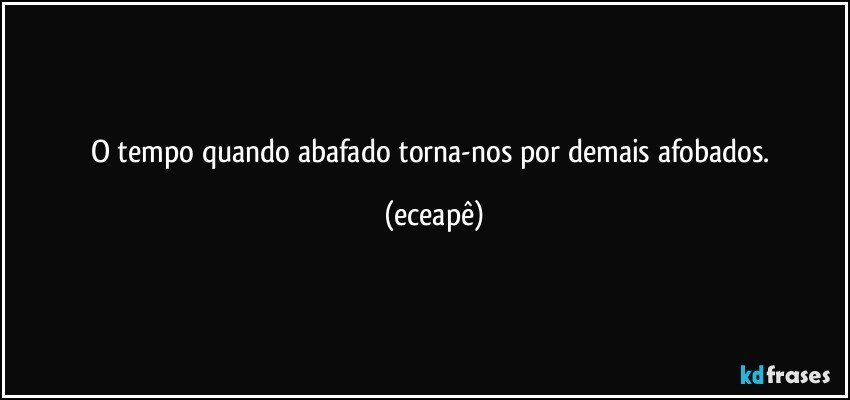 O tempo quando abafado torna-nos por demais afobados. (eceapê)
