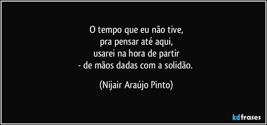 O tempo que eu não tive,
pra pensar até aqui,
usarei na hora de partir
- de mãos dadas com a solidão. (Nijair Araújo Pinto)