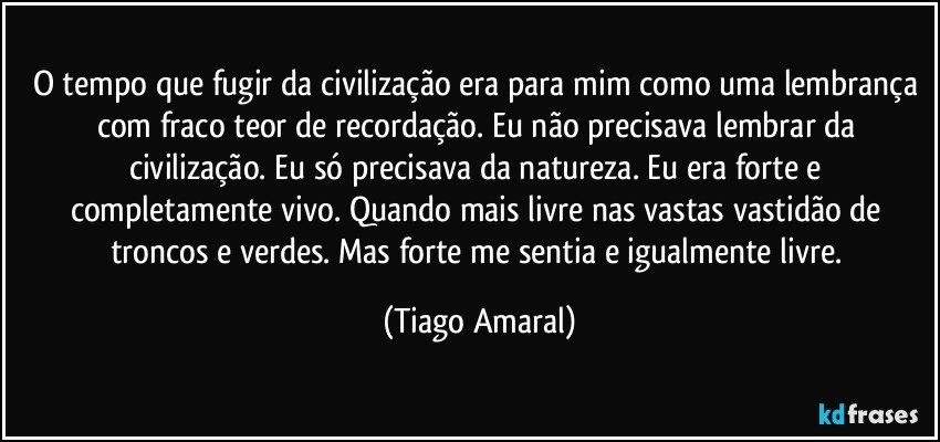 O tempo que fugir da civilização era para mim como uma lembrança com fraco teor de recordação. Eu não precisava lembrar da civilização. Eu só precisava da natureza. Eu era forte e completamente vivo. Quando mais livre nas vastas vastidão de troncos e verdes. Mas forte me sentia e igualmente livre. (Tiago Amaral)