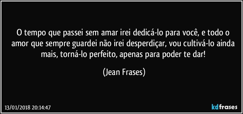 O tempo que passei sem amar irei dedicá-lo para você, e todo o amor que sempre guardei não irei desperdiçar, vou cultivá-lo ainda mais, torná-lo perfeito, apenas para poder te dar! (Jean Frases)