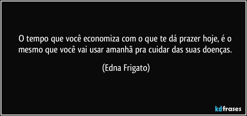 O tempo que você economiza com o que te dá prazer hoje, é o mesmo que você vai usar amanhã pra cuidar das suas doenças. (Edna Frigato)