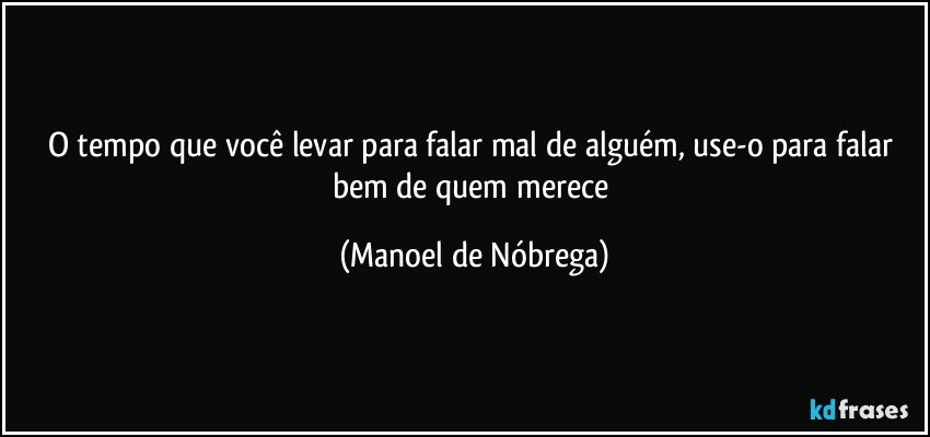 O tempo que você levar para falar mal de alguém, use-o para falar bem de quem merece (Manoel de Nóbrega)