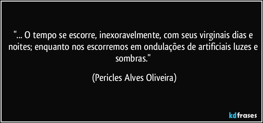 "... O tempo se escorre, inexoravelmente, com seus virginais dias e noites; enquanto nos escorremos em ondulações de artificiais luzes e sombras." (Pericles Alves Oliveira)