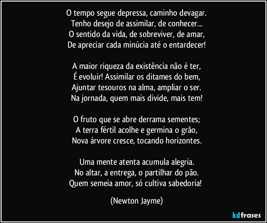 O tempo segue depressa, caminho devagar.
Tenho desejo de assimilar, de conhecer...
O sentido da vida, de sobreviver, de amar,
De apreciar cada minúcia até o entardecer!

A maior riqueza da existência não é ter,
É evoluir! Assimilar os ditames do bem,
Ajuntar tesouros na alma, ampliar o ser.
Na jornada, quem mais divide, mais tem!

O fruto que se abre derrama sementes;
A terra fértil acolhe e germina o grão,
Nova árvore cresce, tocando horizontes.

Uma mente atenta acumula alegria.
No altar, a entrega, o partilhar do pão.
Quem semeia amor, só cultiva sabedoria! (Newton Jayme)