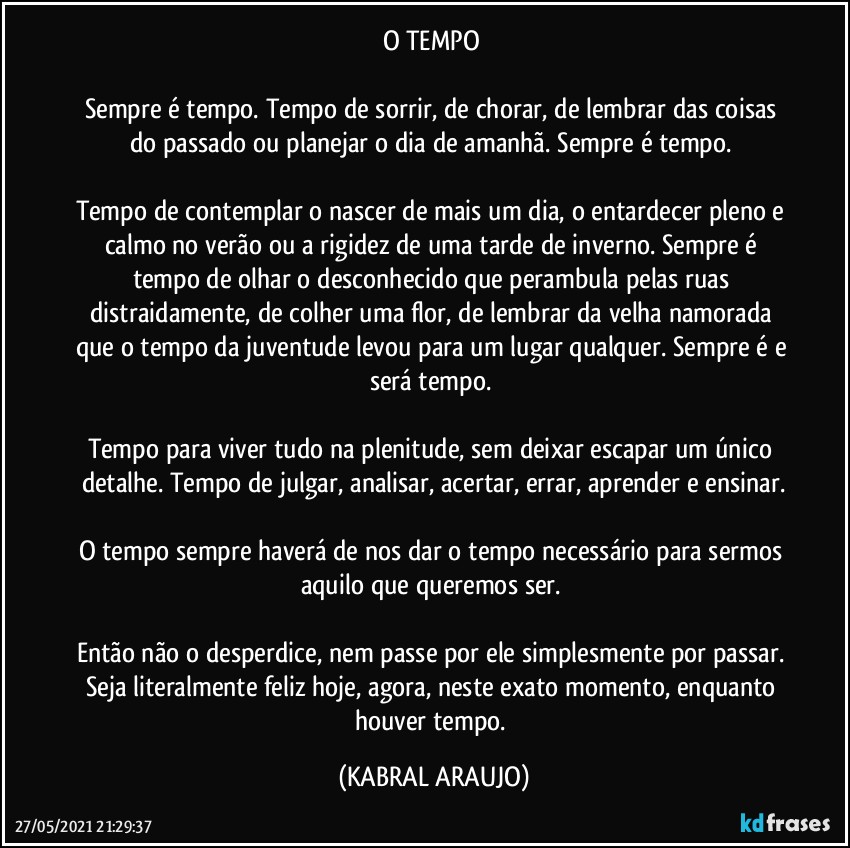 O TEMPO 

Sempre é tempo. Tempo de sorrir, de chorar, de lembrar das coisas do passado ou planejar o dia de amanhã. Sempre é tempo. 

Tempo de contemplar o nascer de mais um dia, o entardecer pleno e calmo no verão ou a rigidez de uma tarde de inverno. Sempre é tempo de olhar o desconhecido que perambula pelas ruas distraidamente, de colher uma flor, de lembrar da velha namorada que o tempo da juventude levou para um lugar qualquer. Sempre é e será tempo. 

Tempo para viver tudo na plenitude, sem deixar escapar um único detalhe. Tempo de julgar, analisar, acertar, errar, aprender e ensinar.

O tempo sempre haverá de nos dar o tempo necessário para sermos aquilo que queremos ser. 

Então não o desperdice, nem passe por ele simplesmente por passar. Seja literalmente feliz hoje, agora, neste exato momento, enquanto houver tempo. (KABRAL ARAUJO)