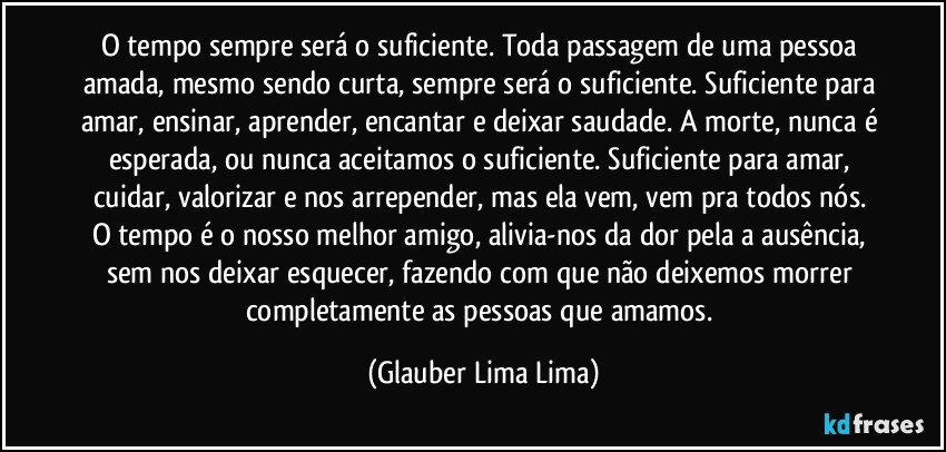 O tempo sempre será o suficiente. Toda passagem de uma pessoa amada, mesmo sendo curta, sempre será o suficiente. Suficiente para amar, ensinar, aprender, encantar e deixar saudade. A morte, nunca é esperada, ou nunca aceitamos o suficiente. Suficiente para amar, cuidar, valorizar e nos arrepender, mas ela vem, vem pra todos nós. O tempo é o nosso melhor amigo, alivia-nos da dor pela a ausência, sem nos deixar esquecer, fazendo com que não deixemos morrer completamente as pessoas que amamos. (Glauber Lima Lima)