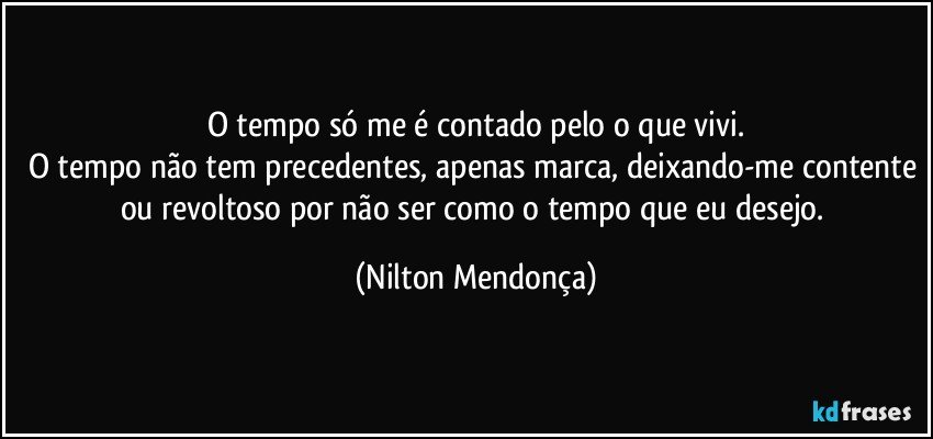 O tempo só me é contado pelo o que vivi.
O tempo não tem precedentes, apenas marca, deixando-me contente ou revoltoso por não ser como o tempo que eu desejo. (Nilton Mendonça)