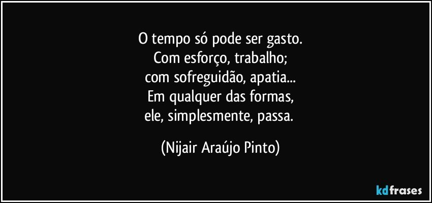 O tempo só pode ser gasto.
Com esforço, trabalho;
com sofreguidão, apatia...
Em qualquer das formas,
ele, simplesmente, passa. (Nijair Araújo Pinto)