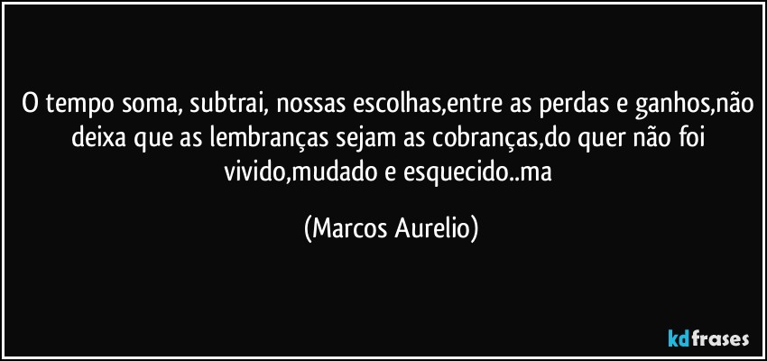 O tempo soma, subtrai, nossas escolhas,entre as perdas e ganhos,não deixa que as lembranças sejam as cobranças,do quer não foi vivido,mudado e esquecido..ma (Marcos Aurelio)