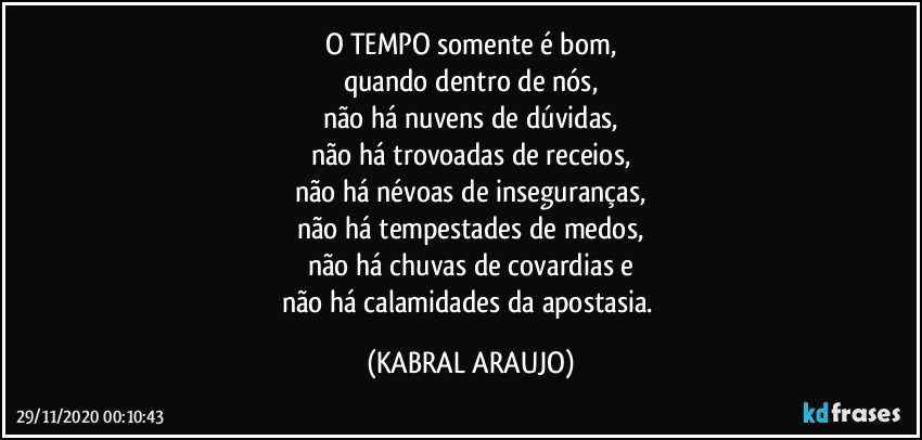 O TEMPO somente é bom,
quando dentro de nós,
não há nuvens de dúvidas,
não há trovoadas de receios,
não há névoas de inseguranças,
não há tempestades de medos,
não há chuvas de covardias e
não há calamidades da apostasia. (KABRAL ARAUJO)