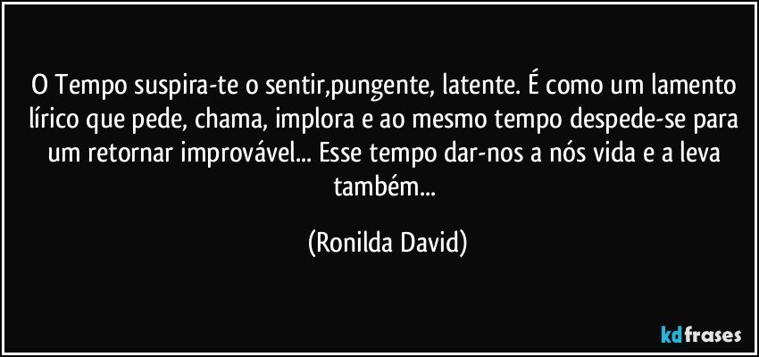 O Tempo suspira-te o sentir,pungente, latente. É como um lamento lírico que pede, chama, implora e ao mesmo tempo despede-se para um retornar improvável... Esse tempo dar-nos a nós vida e a leva também... (Ronilda David)