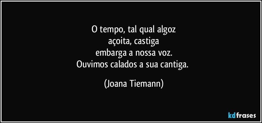 O tempo, tal qual algoz
açoita, castiga
embarga a nossa voz.
Ouvimos calados a sua cantiga. (Joana Tiemann)