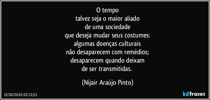 O tempo
talvez seja o maior aliado
de uma sociedade
que deseja mudar seus costumes:
algumas doenças culturais
não desaparecem com remédios;
desaparecem quando deixam
de ser transmitidas. (Nijair Araújo Pinto)