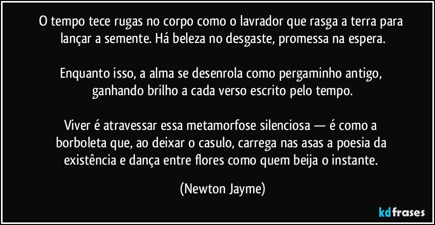 O tempo tece rugas no corpo como o lavrador que rasga a terra para lançar a semente. Há beleza no desgaste, promessa na espera.

Enquanto isso, a alma se desenrola como pergaminho antigo, ganhando brilho a cada verso escrito pelo tempo.

Viver é atravessar essa metamorfose silenciosa — é como a borboleta que, ao deixar o casulo, carrega nas asas a poesia da existência e dança entre flores como quem beija o instante. (Newton Jayme)