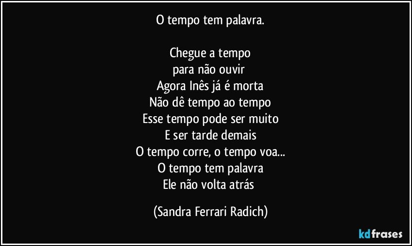 O tempo tem palavra.

Chegue a tempo
para não ouvir 
Agora Inês já é morta
Não dê tempo ao tempo
Esse tempo pode ser muito
E ser tarde demais
O tempo corre, o tempo voa...
O tempo tem palavra
Ele não volta atrás (Sandra Ferrari Radich)