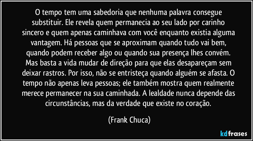 O tempo tem uma sabedoria que nenhuma palavra consegue substituir. Ele revela quem permanecia ao seu lado por carinho sincero e quem apenas caminhava com você enquanto existia alguma vantagem. Há pessoas que se aproximam quando tudo vai bem, quando podem receber algo ou quando sua presença lhes convém. Mas basta a vida mudar de direção para que elas desapareçam sem deixar rastros. Por isso, não se entristeça quando alguém se afasta. O tempo não apenas leva pessoas; ele também mostra quem realmente merece permanecer na sua caminhada. A lealdade nunca depende das circunstâncias, mas da verdade que existe no coração. (Frank Chuca)
