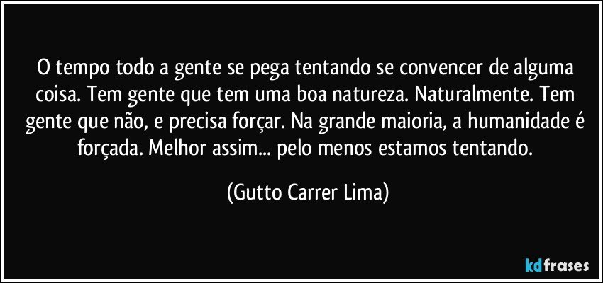 O tempo todo a gente se pega tentando se convencer de alguma coisa. Tem gente que tem uma boa natureza. Naturalmente. Tem gente que não, e precisa forçar. Na grande maioria, a humanidade é forçada. Melhor assim... pelo menos estamos tentando. (Gutto Carrer Lima)