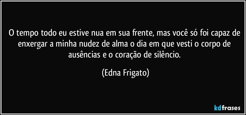 O tempo todo eu estive nua em sua frente, mas você só foi capaz de enxergar a minha nudez de alma o dia em que vesti o corpo de ausências e o coração de silêncio. (Edna Frigato)