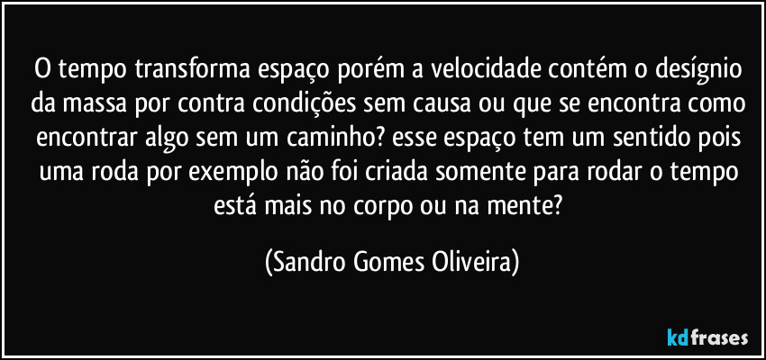 O tempo transforma espaço porém a velocidade contém o desígnio da massa por contra condições sem causa ou que se encontra como encontrar algo sem um caminho? esse espaço tem um sentido pois uma roda por exemplo não foi criada somente para rodar o tempo está mais no corpo ou na mente? (Sandro Gomes Oliveira)