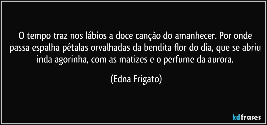 O tempo traz nos lábios a doce canção do amanhecer. Por onde passa espalha pétalas orvalhadas da bendita flor do dia, que se abriu inda agorinha, com as matizes e o perfume da aurora. (Edna Frigato)