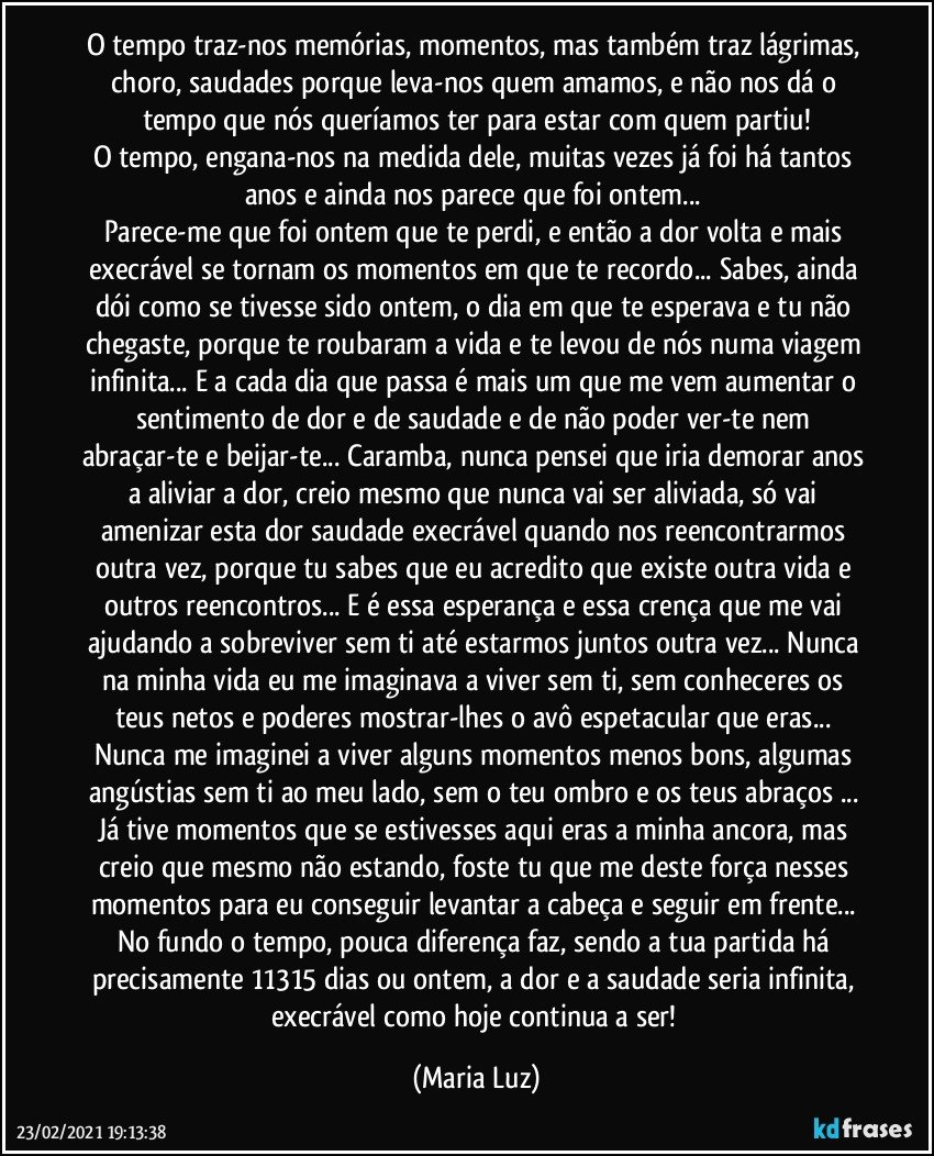 O tempo traz-nos memórias, momentos, mas também traz lágrimas, choro, saudades porque leva-nos quem amamos, e não nos dá o tempo que nós queríamos ter para estar com quem partiu!
O tempo, engana-nos na medida dele, muitas vezes já foi há tantos anos e ainda nos parece que foi ontem... 
Parece-me que foi ontem que te perdi, e então a dor volta e mais execrável se tornam os momentos em que te recordo... Sabes, ainda dói como se tivesse sido ontem, o dia em que te esperava e tu não chegaste, porque te roubaram a vida  e te levou de nós numa viagem infinita... E a cada dia que passa é mais um que me vem aumentar o sentimento de dor e de saudade e de não poder ver-te nem abraçar-te e beijar-te... Caramba, nunca pensei que iria demorar anos a aliviar a dor, creio mesmo que nunca vai ser aliviada, só vai amenizar esta dor/saudade execrável quando nos reencontrarmos outra vez, porque tu sabes que eu acredito que existe outra vida e outros reencontros... E é essa esperança e essa crença que me vai ajudando a sobreviver sem ti até estarmos juntos outra vez... Nunca na minha vida eu me imaginava a viver sem ti, sem conheceres os teus netos e poderes mostrar-lhes o avô espetacular que eras... 
Nunca me imaginei a viver alguns momentos menos bons, algumas angústias sem ti ao meu lado, sem o teu ombro e os teus abraços ...  
Já tive momentos que se estivesses aqui eras a minha ancora, mas creio que mesmo não estando, foste tu que me deste força nesses momentos para eu conseguir levantar a cabeça e seguir em frente... No fundo o tempo, pouca diferença faz, sendo a tua partida há precisamente 11315  dias ou ontem, a dor e a saudade seria infinita, execrável como hoje continua a ser! (Maria Luz)