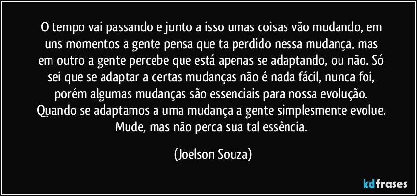 O tempo vai passando e junto a isso umas coisas vão mudando, em uns momentos a gente pensa que ta perdido nessa mudança, mas em outro a gente percebe que está apenas se adaptando, ou não. Só sei que se adaptar a certas mudanças não é nada fácil, nunca foi, porém algumas mudanças são essenciais para nossa evolução. Quando se adaptamos a uma mudança a gente simplesmente evolue. Mude, mas não perca sua tal essência. (Joelson Souza)