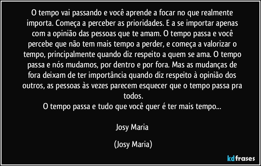 O tempo vai passando e você aprende a focar no que realmente importa. Começa a perceber as prioridades. E a se importar apenas com a opinião das pessoas que te amam. O tempo passa e você percebe que não tem mais tempo a perder, e começa a valorizar o tempo, principalmente quando diz respeito a quem se ama. O tempo passa e nós mudamos, por dentro e por fora. Mas as mudanças de fora deixam de ter importância quando diz respeito à opinião dos outros, as pessoas às vezes parecem esquecer que o tempo passa pra todos.
O tempo passa e tudo que você quer é ter mais tempo... 

Josy Maria (Josy Maria)