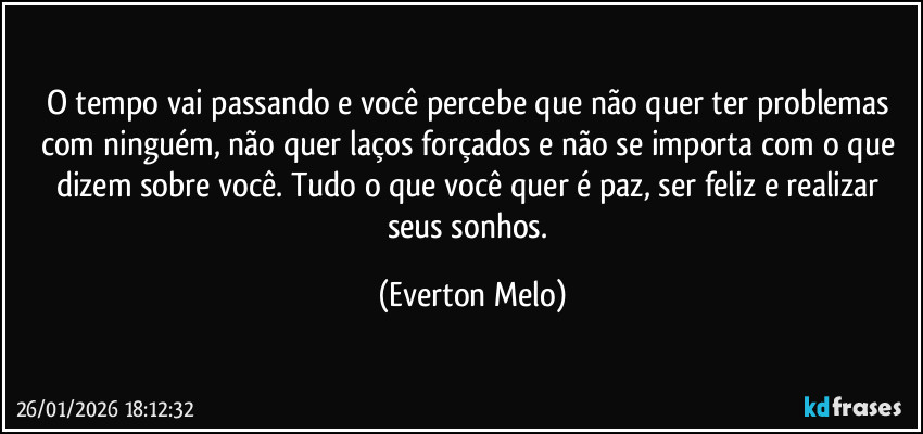 O tempo vai passando e você percebe que não quer ter problemas com ninguém, não quer laços forçados e não se importa com o que dizem sobre você. Tudo o que você quer é paz, ser feliz e realizar seus sonhos. (Everton Melo)