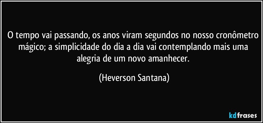 O tempo vai passando, os anos viram segundos no nosso cronômetro mágico; a simplicidade do dia a dia vai contemplando mais uma alegria de um novo amanhecer. (Heverson Santana)