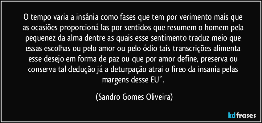 O tempo varia a insânia como fases que tem por verimento mais que as ocasiões proporcioná las por sentidos que resumem o homem pela pequenez da alma dentre as quais esse sentimento traduz meio que essas escolhas ou pelo amor ou pelo ódio tais transcrições alimenta esse desejo em forma de paz ou que por amor define, preserva ou conserva tal dedução já a deturpação atrai o fireo da insania pelas margens desse EU°. (Sandro Gomes Oliveira)