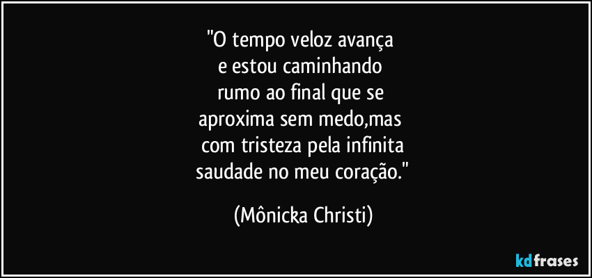 "O tempo veloz avança
e estou caminhando
rumo ao final que se
aproxima sem medo,mas
com tristeza pela infinita
saudade no meu coração." (Mônicka Christi)