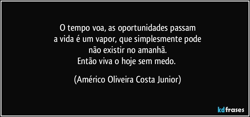 O tempo voa, as oportunidades passam
a vida é um vapor, que simplesmente pode
não existir no amanhã.
Então viva o hoje sem medo. (Américo Oliveira Costa Junior)