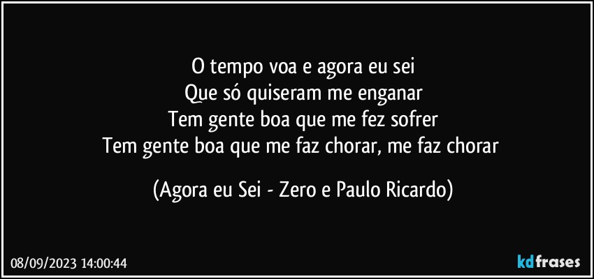 O tempo voa e agora eu sei
Que só quiseram me enganar
Tem gente boa que me fez sofrer
Tem gente boa que me faz chorar, me faz chorar (Agora eu Sei - Zero e Paulo Ricardo)