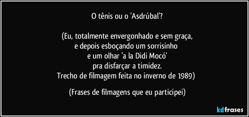 O tênis ou o 'Asdrúbal'?

(Eu, totalmente envergonhado e sem graça,
e depois esboçando um sorrisinho 
e um olhar 'a la Didi Mocó'
pra disfarçar a timidez.
Trecho de filmagem feita no inverno de 1989) (Frases de filmagens que eu participei)