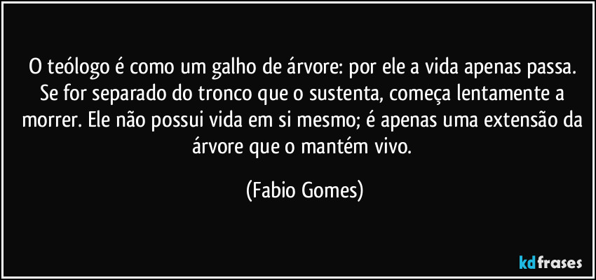 O teólogo é como um galho de árvore: por ele a vida apenas passa. Se for separado do tronco que o sustenta, começa lentamente a morrer. Ele não possui vida em si mesmo; é apenas uma extensão da árvore que o mantém vivo. (Fabio Gomes)