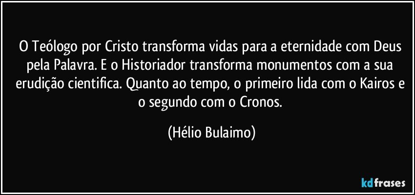 O Teólogo por Cristo transforma vidas para a eternidade com Deus pela Palavra. E o Historiador transforma monumentos com a sua erudição cientifica. Quanto ao tempo, o primeiro lida com o Kairos e o segundo com o Cronos. (Hélio Bulaimo)