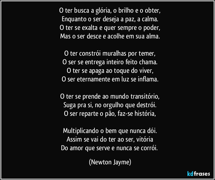 O ter busca a glória, o brilho e o obter,
Enquanto o ser deseja a paz, a calma.
O ter se exalta e quer sempre o poder,
Mas o ser desce e acolhe em sua alma.

O ter constrói muralhas por temer,
O ser se entrega inteiro feito chama.
O ter se apaga ao toque do viver,
O ser eternamente em luz se inflama.

O ter se prende ao mundo transitório,
Suga pra si, no orgulho que destrói.
O ser reparte o pão, faz-se história,

Multiplicando o bem que nunca dói.
Assim se vai do ter ao ser, vitória
Do amor que serve e nunca se corrói. (Newton Jayme)