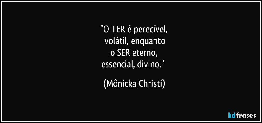 "O TER é perecível,
 volátil, enquanto
o SER eterno,
essencial, divino." (Mônicka Christi)