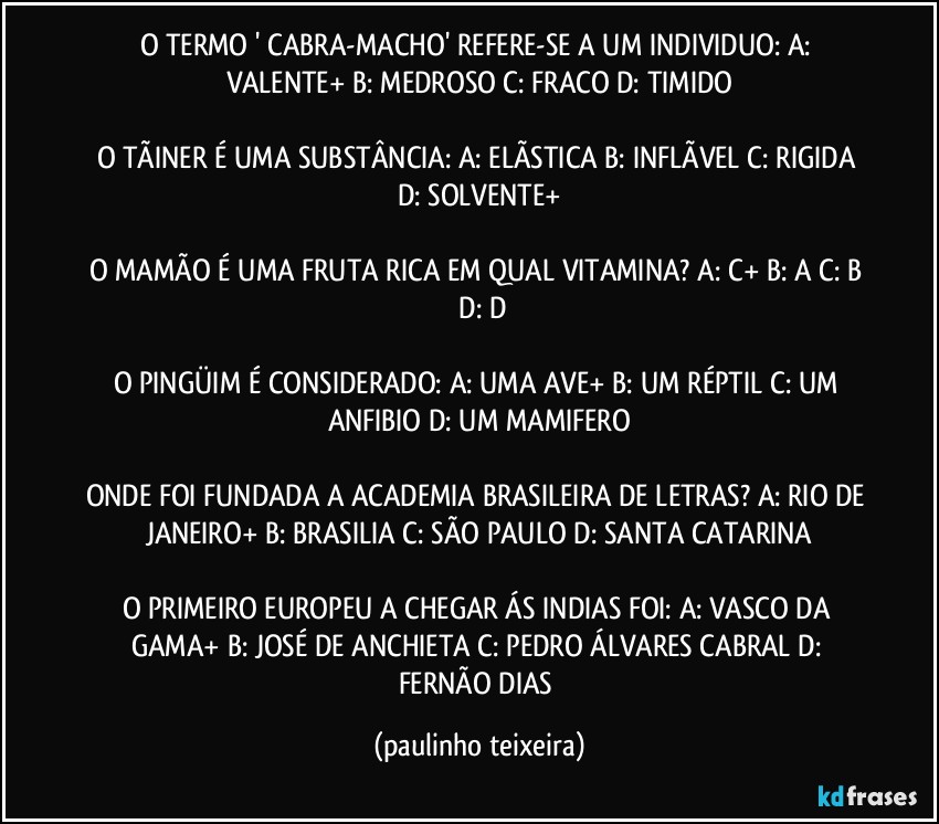 O TERMO ' CABRA-MACHO' REFERE-SE A UM INDIVIDUO: A: VALENTE+  B: MEDROSO  C: FRACO  D: TIMIDO

O TÃINER É UMA SUBSTÂNCIA: A: ELÃSTICA  B: INFLÃVEL  C: RIGIDA  D: SOLVENTE+

O MAMÃO É UMA FRUTA RICA EM QUAL VITAMINA? A: C+  B: A  C: B  D: D

O PINGÜIM É CONSIDERADO: A: UMA AVE+  B: UM RÉPTIL  C: UM ANFIBIO  D: UM MAMIFERO

ONDE FOI FUNDADA A ACADEMIA BRASILEIRA DE LETRAS? A: RIO DE JANEIRO+  B: BRASILIA  C: SÃO PAULO  D: SANTA CATARINA

O PRIMEIRO EUROPEU A CHEGAR ÁS INDIAS FOI: A: VASCO DA GAMA+  B: JOSÉ DE ANCHIETA  C: PEDRO ÁLVARES CABRAL  D: FERNÃO DIAS (paulinho teixeira)