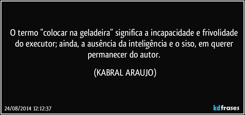 O termo "colocar na geladeira" significa a incapacidade e frivolidade do executor; ainda, a ausência da inteligência e o siso, em querer permanecer do autor. (KABRAL ARAUJO)