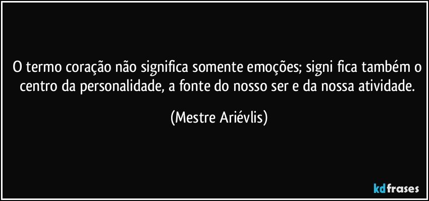 O termo coração não significa somente emoções; signi­fica também o centro da personalidade, a fonte do nosso ser e da nossa atividade. (Mestre Ariévlis)