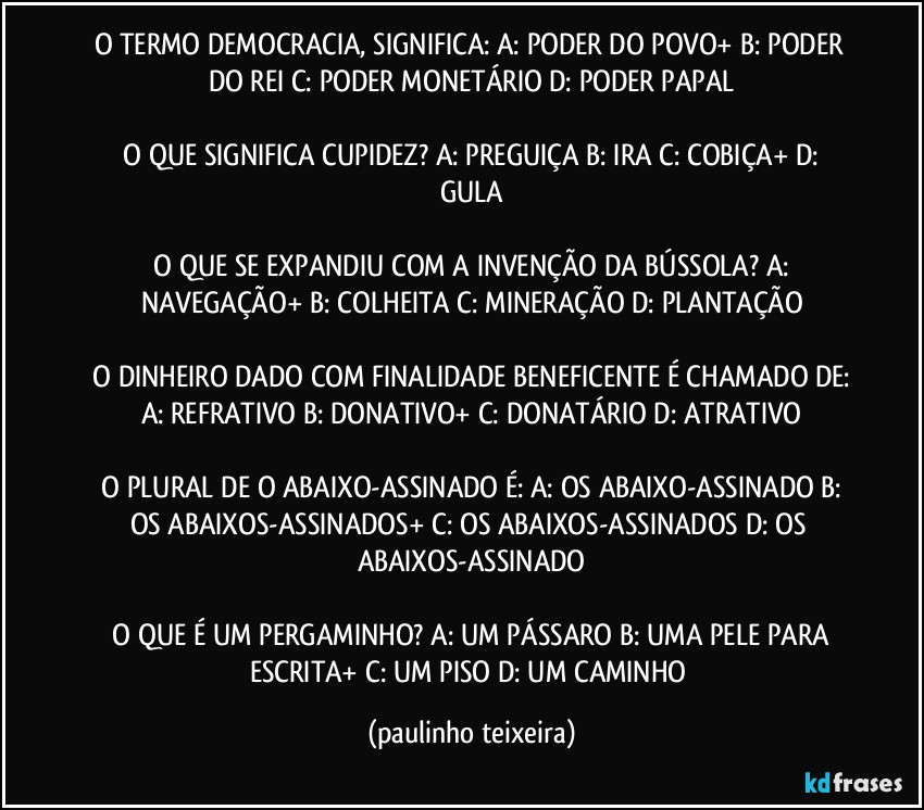 O TERMO DEMOCRACIA, SIGNIFICA:  A: PODER DO POVO+  B: PODER DO REI   C: PODER MONETÁRIO  D: PODER PAPAL

 O QUE SIGNIFICA CUPIDEZ?  A: PREGUIÇA  B: IRA  C: COBIÇA+  D: GULA

 O QUE SE EXPANDIU COM A INVENÇÃO DA BÚSSOLA?  A: NAVEGAÇÃO+  B: COLHEITA  C: MINERAÇÃO  D: PLANTAÇÃO

 O DINHEIRO DADO COM FINALIDADE BENEFICENTE É CHAMADO DE:  A: REFRATIVO  B: DONATIVO+  C: DONATÁRIO  D: ATRATIVO

 O PLURAL DE O ABAIXO-ASSINADO É:  A: OS ABAIXO-ASSINADO  B: OS ABAIXOS-ASSINADOS+  C: OS ABAIXOS-ASSINADOS  D: OS ABAIXOS-ASSINADO

 O QUE É UM PERGAMINHO?  A: UM PÁSSARO  B: UMA PELE PARA ESCRITA+  C: UM PISO  D: UM CAMINHO (paulinho teixeira)