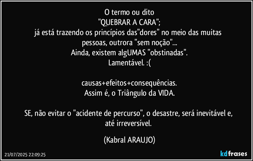 O termo ou dito
"QUEBRAR A CARA";
já está trazendo os princípios das"dores" no meio das muitas pessoas, outrora "sem noção"...
Ainda, existem algUMAS "obstinadas".
Lamentável. :(

causas+efeitos+consequências.
Assim é, o Triângulo da VIDA.

SE, não evitar o "acidente de percurso", o desastre, será inevitável e, até irreversível. (KABRAL ARAUJO)