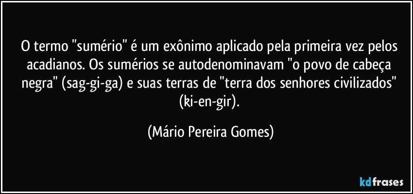 O termo "sumério" é um exônimo aplicado pela primeira vez pelos acadianos. Os sumérios se autodenominavam "o povo de cabeça negra" (sag-gi-ga) e suas terras de "terra dos senhores civilizados" (ki-en-gir). (Mário Pereira Gomes)