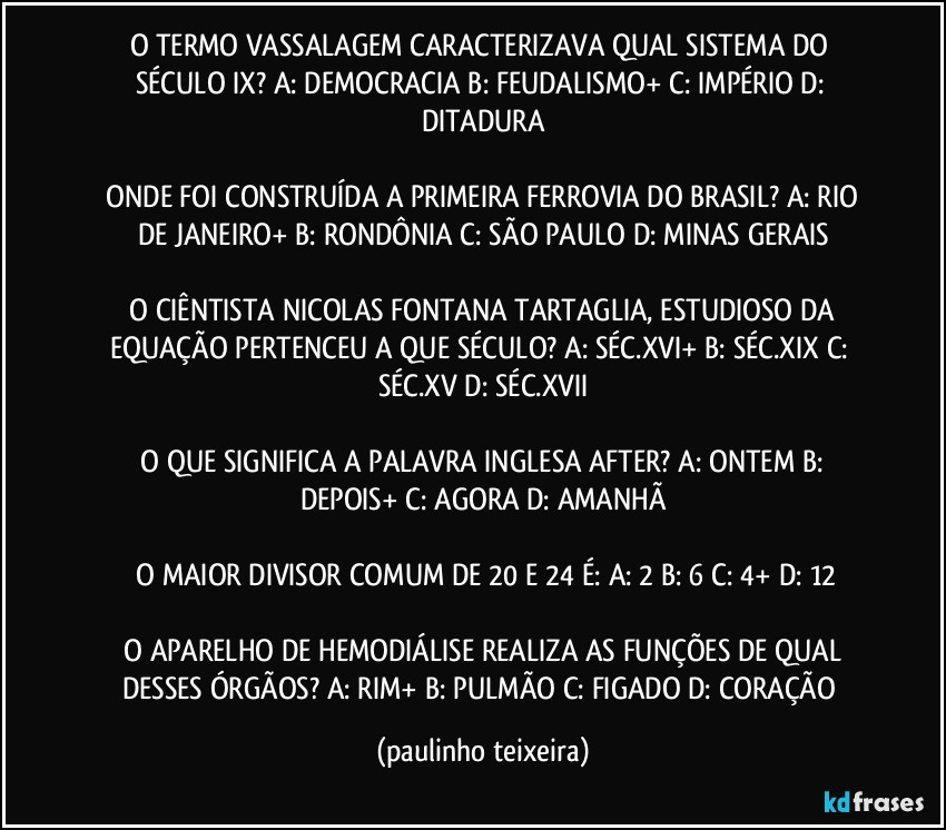 O TERMO VASSALAGEM CARACTERIZAVA QUAL SISTEMA DO SÉCULO IX?  A: DEMOCRACIA  B: FEUDALISMO+  C: IMPÉRIO  D: DITADURA

 ONDE FOI CONSTRUÍDA A PRIMEIRA FERROVIA DO BRASIL?  A: RIO DE JANEIRO+  B: RONDÔNIA  C: SÃO PAULO  D: MINAS GERAIS

 O CIÊNTISTA NICOLAS FONTANA TARTAGLIA, ESTUDIOSO DA EQUAÇÃO PERTENCEU A QUE SÉCULO?  A: SÉC.XVI+  B: SÉC.XIX  C: SÉC.XV  D: SÉC.XVII

 O QUE SIGNIFICA A PALAVRA INGLESA AFTER?  A: ONTEM  B: DEPOIS+  C: AGORA  D: AMANHÃ

 O MAIOR DIVISOR COMUM DE 20 E 24 É:  A: 2  B: 6  C: 4+  D: 12

 O APARELHO DE HEMODIÁLISE REALIZA AS FUNÇÕES DE QUAL DESSES ÓRGÃOS?  A: RIM+  B: PULMÃO  C: FIGADO  D: CORAÇÃO (paulinho teixeira)